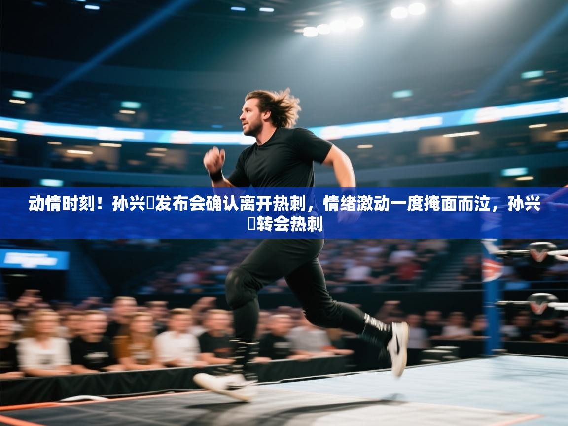 动情时刻！孙兴慜发布会确认离开热刺，情绪激动一度掩面而泣，孙兴慜转会热刺