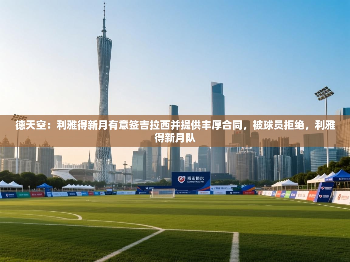德天空:利雅得新月有意签吉拉西并提供丰厚合同,被球员拒绝,利雅得新月队 第1张