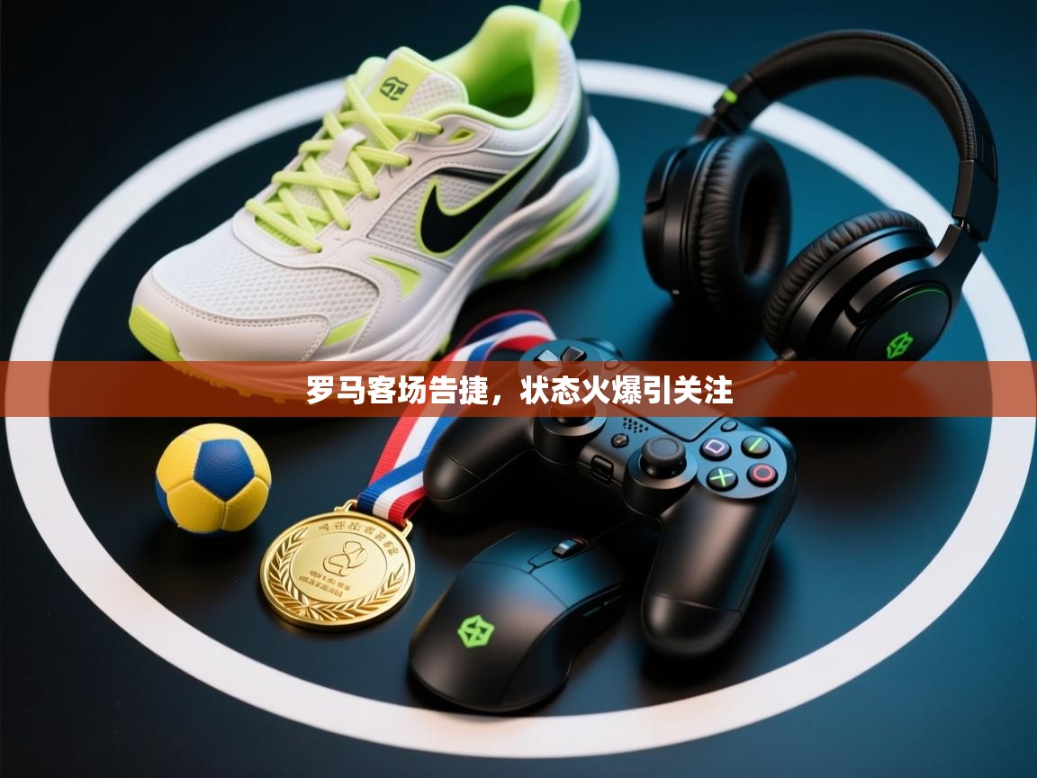 罗马客场告捷,状态火爆引关注
